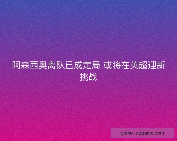 阿森西奥离队已成定局 或将在英超迎新挑战
