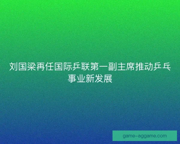 刘国梁再任国际乒联第一副主席推动乒乓事业新发展