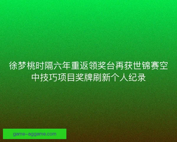 徐梦桃时隔六年重返领奖台再获世锦赛空中技巧项目奖牌刷新个人纪录