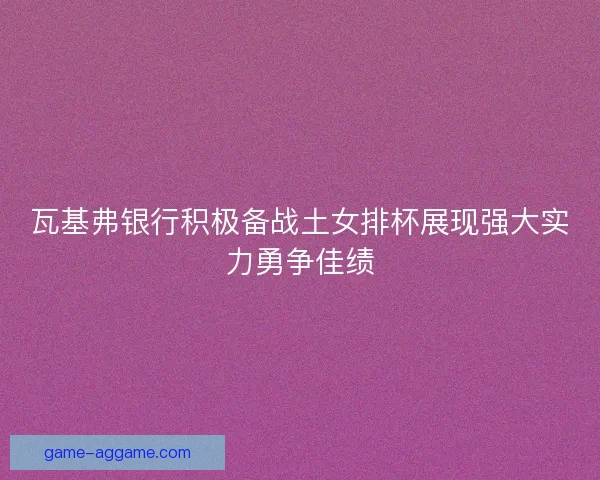 瓦基弗银行积极备战土女排杯展现强大实力勇争佳绩 瓦基弗银行积极备战土女排杯展现强大实力勇争佳绩