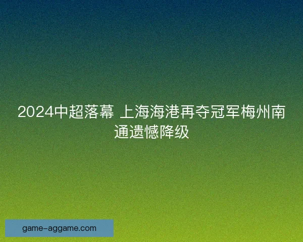 2024中超落幕 上海海港再夺冠军梅州南通遗憾降级