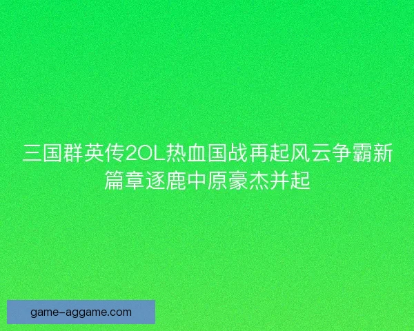 三国群英传2OL热血国战再起风云争霸新篇章逐鹿中原豪杰并起
