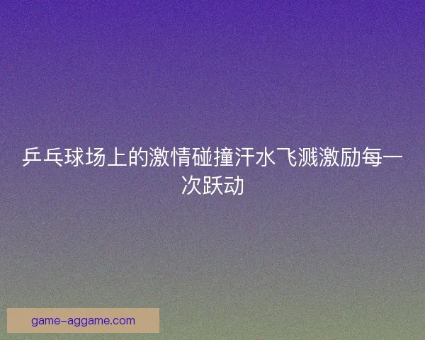 乒乓球场上的激情碰撞汗水飞溅激励每一次跃动