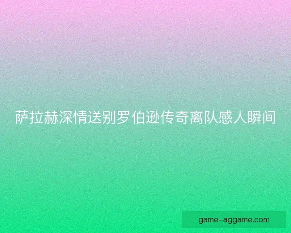 萨拉赫深情送别罗伯逊传奇离队感人瞬间
