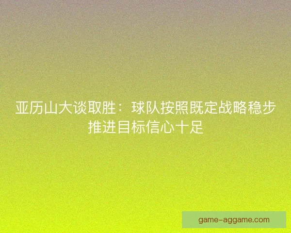亚历山大谈取胜:球队按照既定战略稳步推进目标信心十足 亚历山大谈取胜:球队按照既定战略稳步推进目标信心十足