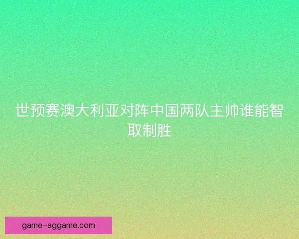 世预赛澳大利亚对阵中国两队主帅谁能智取制胜 世预赛澳大利亚对阵中国两队主帅谁能智取制胜