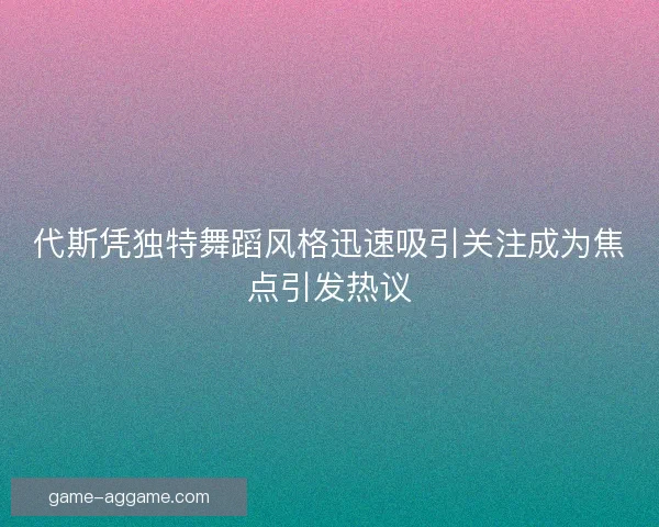 代斯凭独特舞蹈风格迅速吸引关注成为焦点引发热议