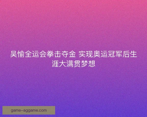 吴愉全运会拳击夺金 实现奥运冠军后生涯大满贯梦想
